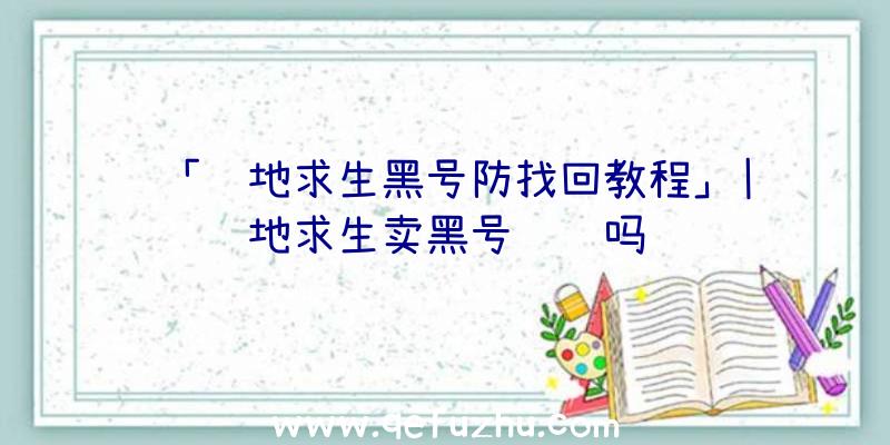 「绝地求生黑号防找回教程」|绝地求生卖黑号赚钱吗